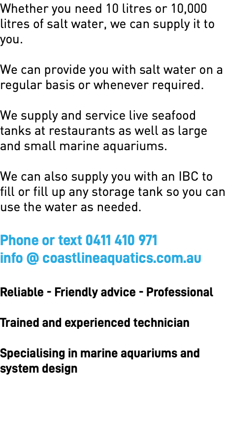 Whether you need 10 litres or 10,000 litres of salt water, we can supply it to you. We can provide you with salt water on a regular basis or whenever required. We supply and service live seafood tanks at restaurants as well as large and small marine aquariums. We can also supply you with an IBC to fill or fill up any storage tank so you can use the water as needed. Phone or text 0411 410 971 info @ coastlineaquatics.com.au Reliable - Friendly advice - Professional Trained and experienced technician Specialising in marine aquariums and  system design